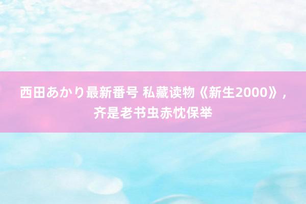 西田あかり最新番号 私藏读物《新生2000》，齐是老书虫赤忱保举