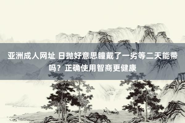 亚洲成人网址 日抛好意思瞳戴了一劣等二天能带吗？正确使用智商更健康