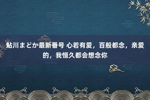 鮎川まどか最新番号 心若有爱，百般都念，亲爱的，我恒久都会想念你