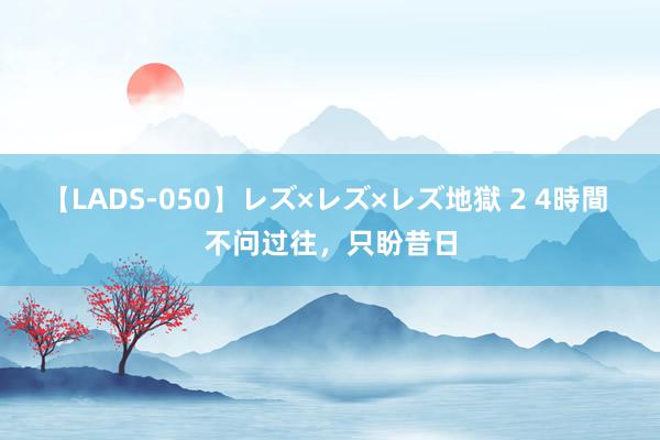 【LADS-050】レズ×レズ×レズ地獄 2 4時間 不问过往，只盼昔日