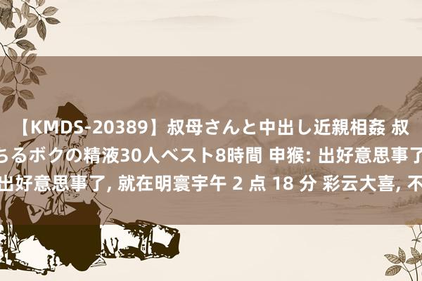 【KMDS-20389】叔母さんと中出し近親相姦 叔母さんの身体を伝い落ちるボクの精液30人ベスト8時間 申猴: 出好意思事了, 就在明寰宇午 2 点 18 分 彩云大喜, 不接不乐