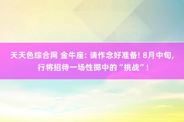 天天色综合网 金牛座: 请作念好准备! 8月中旬, 行将招待一场性掷中的“挑战”!