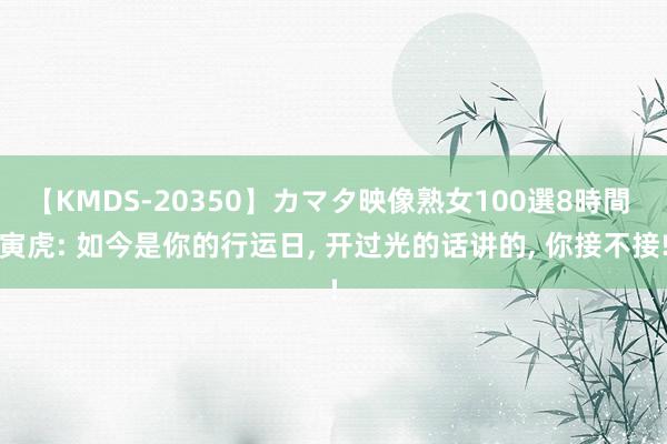 【KMDS-20350】カマタ映像熟女100選8時間 寅虎: 如今是你的行运日, 开过光的话讲的, 你接不接!