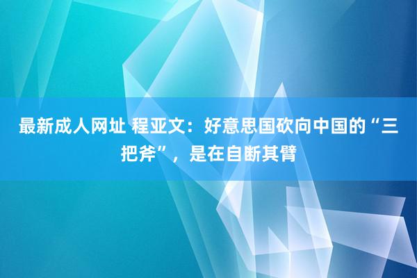 最新成人网址 程亚文：好意思国砍向中国的“三把斧”，是在自断其臂