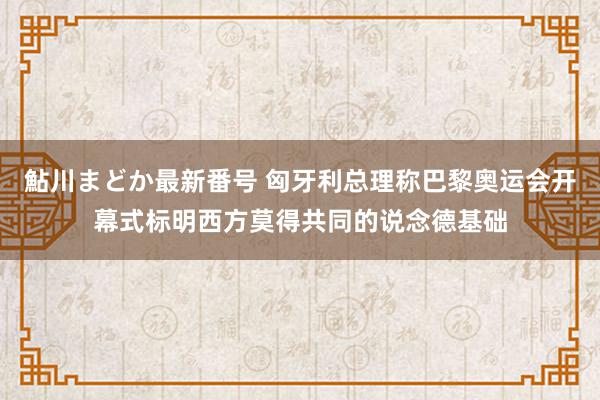 鮎川まどか最新番号 匈牙利总理称巴黎奥运会开幕式标明西方莫得共同的说念德基础