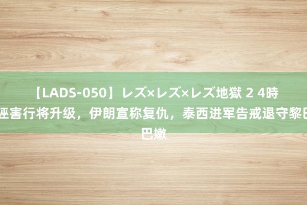 【LADS-050】レズ×レズ×レズ地獄 2 4時間 诬害行将升级，伊朗宣称复仇，泰西进军告戒退守黎巴嫩