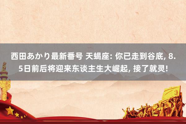 西田あかり最新番号 天蝎座: 你已走到谷底, 8.5日前后将迎来东谈主生大崛起, 接了就灵!