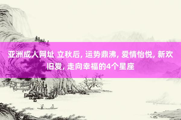 亚洲成人网址 立秋后, 运势鼎沸, 爱情怡悦, 新欢旧爱, 走向幸福的4个星座