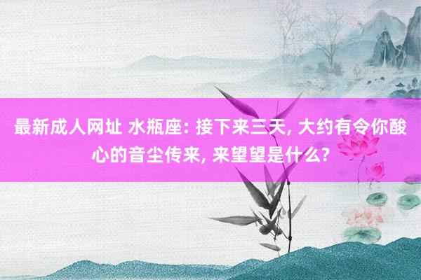 最新成人网址 水瓶座: 接下来三天, 大约有令你酸心的音尘传来, 来望望是什么?