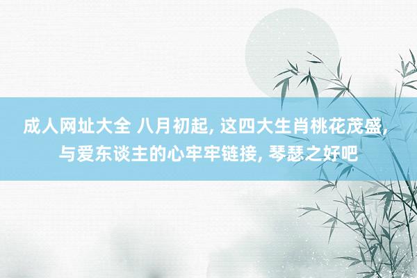 成人网址大全 八月初起, 这四大生肖桃花茂盛, 与爱东谈主的心牢牢链接, 琴瑟之好吧