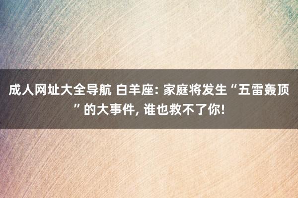 成人网址大全导航 白羊座: 家庭将发生“五雷轰顶”的大事件, 谁也救不了你!