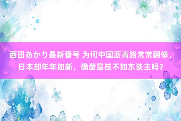 西田あかり最新番号 为何中国沥青路常常翻修，日本却年年如新，确凿是技不如东谈主吗？