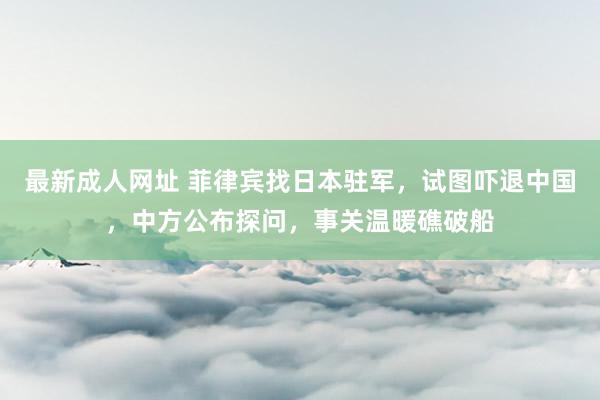 最新成人网址 菲律宾找日本驻军，试图吓退中国，中方公布探问，事关温暖礁破船