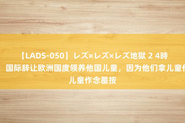 【LADS-050】レズ×レズ×レズ地獄 2 4時間 纪实：国际辞让欧洲国度领养他国儿童，因为他们拿儿童作念覆按