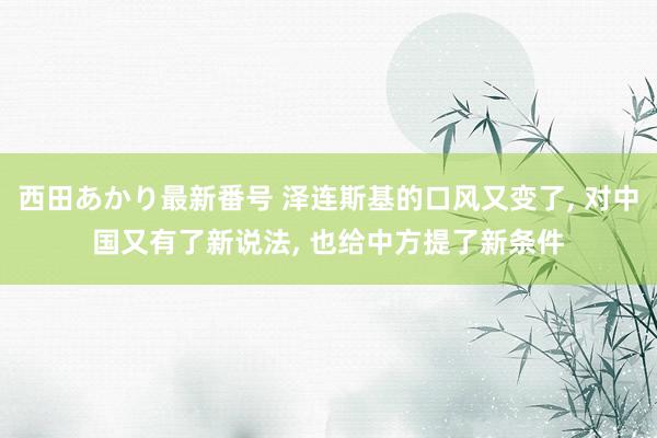 西田あかり最新番号 泽连斯基的口风又变了, 对中国又有了新说法, 也给中方提了新条件