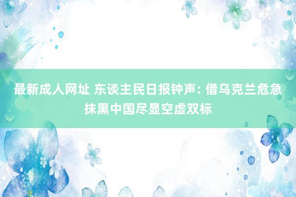 最新成人网址 东谈主民日报钟声: 借乌克兰危急抹黑中国尽显空虚双标