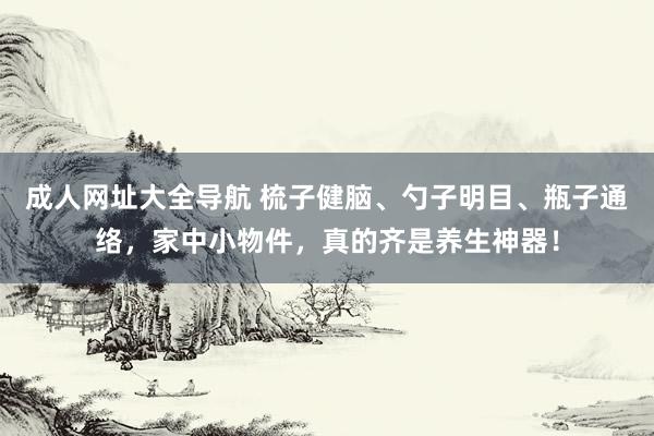 成人网址大全导航 梳子健脑、勺子明目、瓶子通络，家中小物件，真的齐是养生神器！