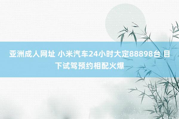 亚洲成人网址 小米汽车24小时大定88898台 目下试驾预约相配火爆