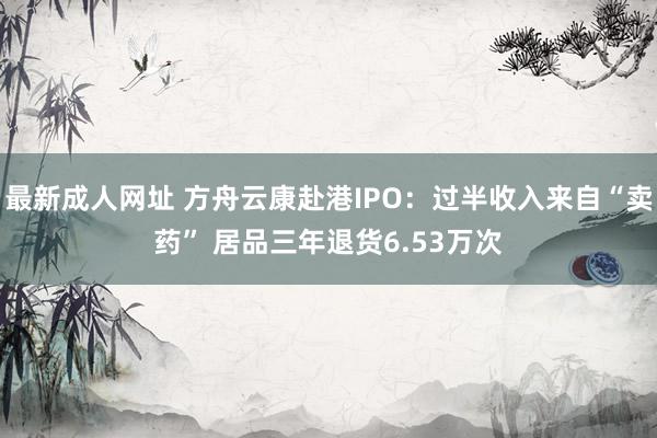 最新成人网址 方舟云康赴港IPO：过半收入来自“卖药” 居品三年退货6.53万次