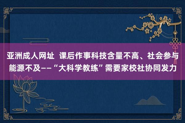 亚洲成人网址  课后作事科技含量不高、社会参与能源不及——“大科学教练”需要家校社协同发力