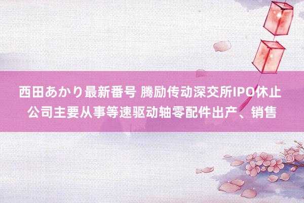 西田あかり最新番号 腾励传动深交所IPO休止 公司主要从事等速驱动轴零配件出产、销售