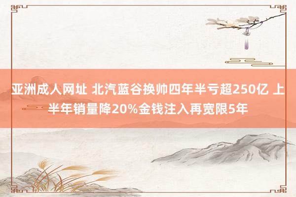 亚洲成人网址 北汽蓝谷换帅四年半亏超250亿 上半年销量降20%金钱注入再宽限5年