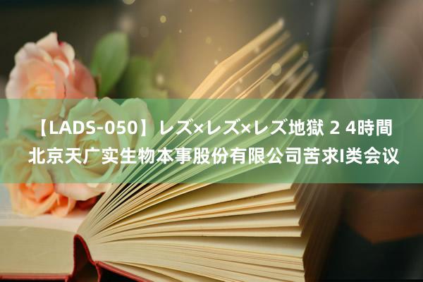 【LADS-050】レズ×レズ×レズ地獄 2 4時間 北京天广实生物本事股份有限公司苦求I类会议