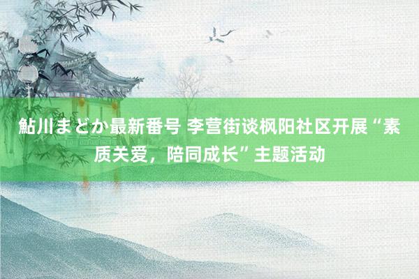 鮎川まどか最新番号 李营街谈枫阳社区开展“素质关爱，陪同成长”主题活动