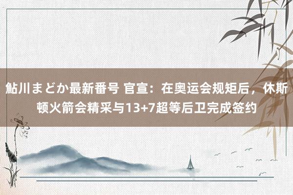 鮎川まどか最新番号 官宣：在奥运会规矩后，休斯顿火箭会精采与13+7超等后卫完成签约