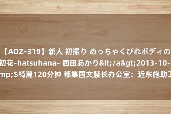 【ADZ-319】新人 初撮り めっちゃくびれボディの癒し系ガール 初花-hatsuhana- 西田あかり</a>2013-10-11KUKI&$綺麗120分钟 都集国文牍长办公室：近东施助工程处9名雇员或参与哈马斯遑急