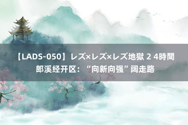 【LADS-050】レズ×レズ×レズ地獄 2 4時間 郎溪经开区：“向新向强”阔走路