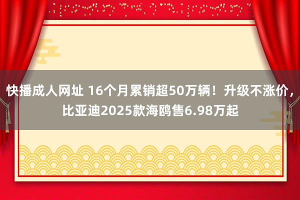 快播成人网址 16个月累销超50万辆！升级不涨价，比亚迪2025款海鸥售6.98万起