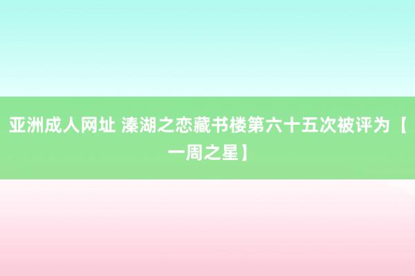 亚洲成人网址 溱湖之恋藏书楼第六十五次被评为【一周之星】