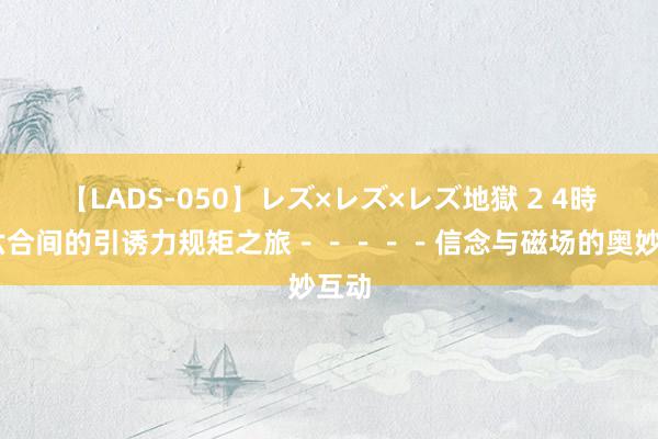 【LADS-050】レズ×レズ×レズ地獄 2 4時間 六合间的引诱力规矩之旅－－－－－信念与磁场的奥妙互动