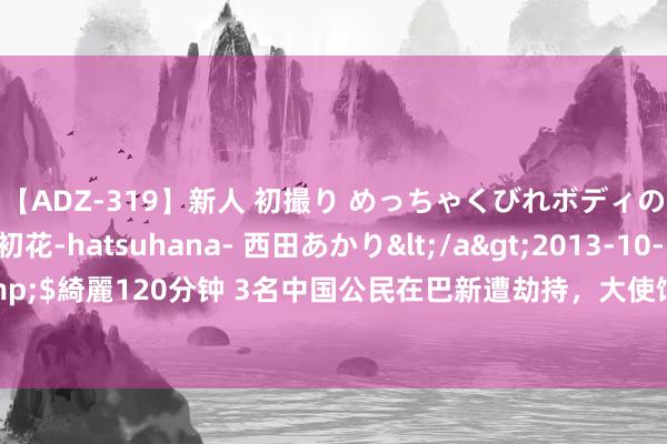 【ADZ-319】新人 初撮り めっちゃくびれボディの癒し系ガール 初花-hatsuhana- 西田あかり</a>2013-10-11KUKI&$綺麗120分钟 3名中国公民在巴新遭劫持，大使馆：强盗伪装侦查作案已成效挽救