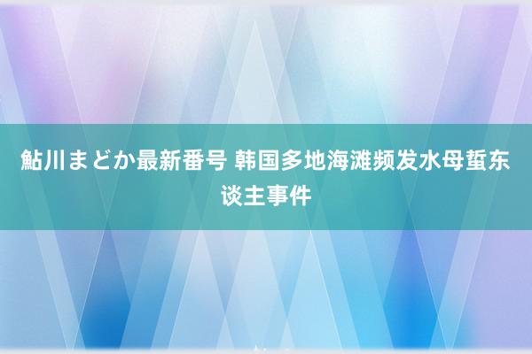 鮎川まどか最新番号 韩国多地海滩频发水母蜇东谈主事件