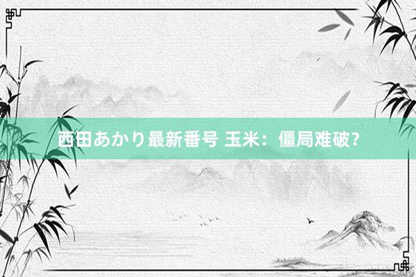 西田あかり最新番号 玉米：僵局难破？