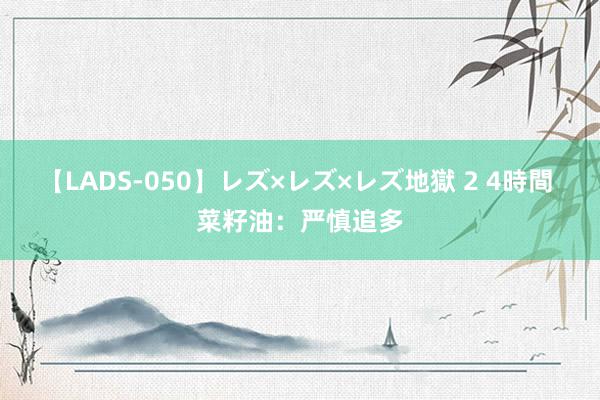 【LADS-050】レズ×レズ×レズ地獄 2 4時間 菜籽油：严慎追多