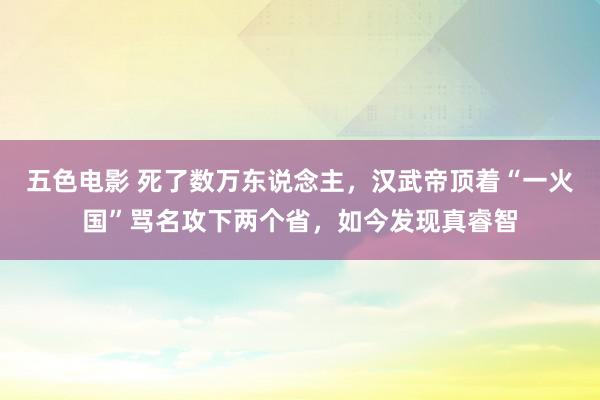 五色电影 死了数万东说念主，汉武帝顶着“一火国”骂名攻下两个省，如今发现真睿智