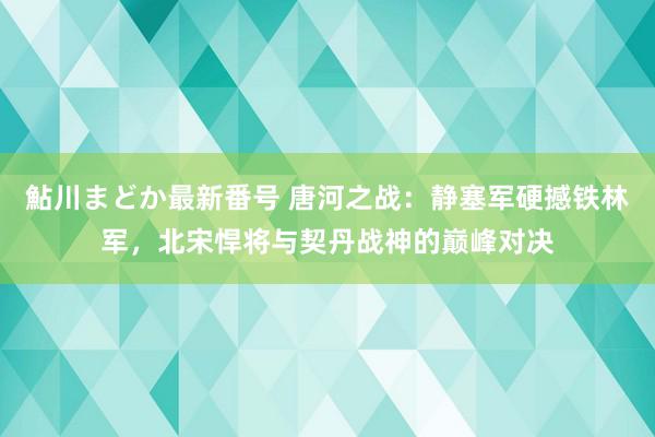 鮎川まどか最新番号 唐河之战：静塞军硬撼铁林军，北宋悍将与契丹战神的巅峰对决