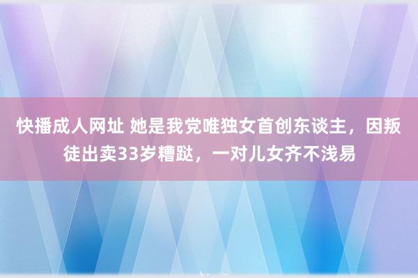 快播成人网址 她是我党唯独女首创东谈主，因叛徒出卖33岁糟跶，一对儿女齐不浅易