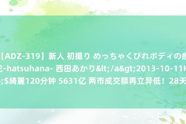 【ADZ-319】新人 初撮り めっちゃくびれボディの癒し系ガール 初花-hatsuhana- 西田あかり</a>2013-10-11KUKI&$綺麗120分钟 5631亿 两市成交额再立异低！28天27板牛股突发“天下板” 奈何了？