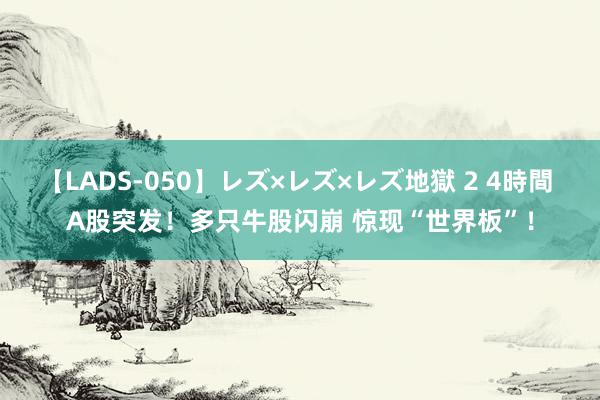 【LADS-050】レズ×レズ×レズ地獄 2 4時間 A股突发！多只牛股闪崩 惊现“世界板”！