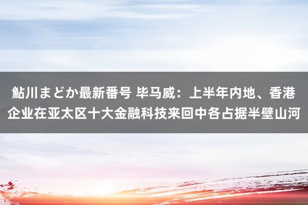 鮎川まどか最新番号 毕马威：上半年内地、香港企业在亚太区十大金融科技来回中各占据半壁山河