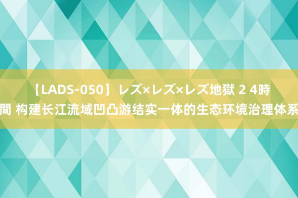 【LADS-050】レズ×レズ×レズ地獄 2 4時間 构建长江流域凹凸游结实一体的生态环境治理体系