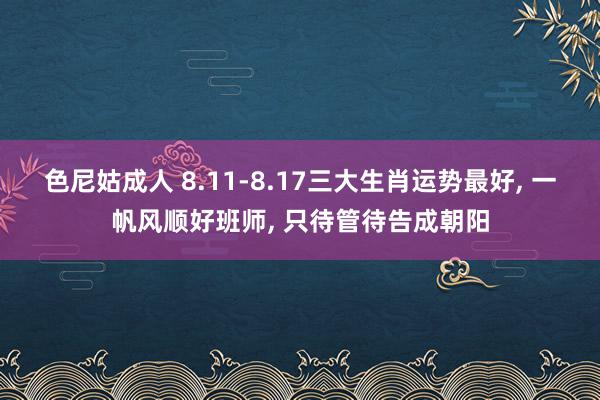 色尼姑成人 8.11-8.17三大生肖运势最好, 一帆风顺好班师, 只待管待告成朝阳