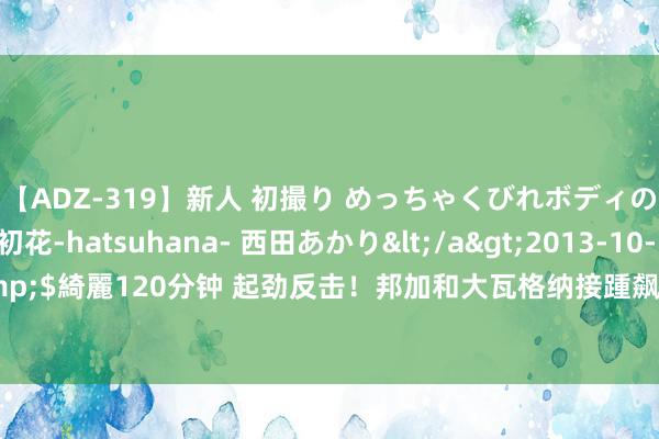 【ADZ-319】新人 初撮り めっちゃくびれボディの癒し系ガール 初花-hatsuhana- 西田あかり</a>2013-10-11KUKI&$綺麗120分钟 起劲反击！邦加和大瓦格纳接踵飙中三分 德国队将分差平缓到13分