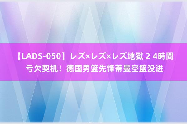 【LADS-050】レズ×レズ×レズ地獄 2 4時間 亏欠契机！德国男篮先锋蒂曼空篮没进