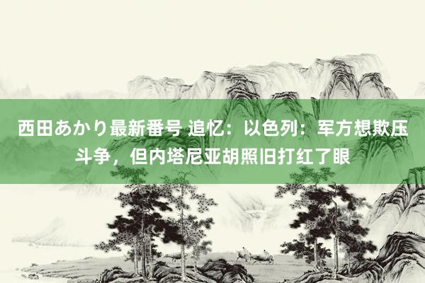 西田あかり最新番号 追忆：以色列：军方想欺压斗争，但内塔尼亚胡照旧打红了眼