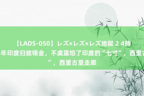 【LADS-050】レズ×レズ×レズ地獄 2 4時間 1975年印度归拢锡金，不虞露馅了印度的“七寸”，西里古里走廊